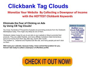 Clickbank Tag Clouds
      Monetize Your Website By Collecting a Downpour of Income
                with the HOTTEST Clickbank Keywords

Eliminate the Fear of Clicking on Ads
by Using CB Tag Clouds!
You know, Hundreds of Thousands of people are promoting products from the Clickbank
Marketplace today. YOU might very likely be one of them.

Clickbank makes it easy for you to put ads on your website or blog to promote their
products. They are called HopAds, and many affiliate marketers make tremendous
amount of money from them day after day, month after month.
The problem is... Adsense and HopAds look like ads, and many people just won't click
on them.

Well mark your calendar, because today, I have solved that problem for you,
forever! Get ready to collect a downpour of effortless profits
 