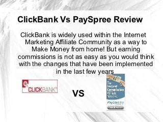ClickBank Vs PaySpree Review
 ClickBank is widely used within the Internet
  Marketing Affiliate Community as a way to
     Make Money from home! But earning
commissions is not as easy as you would think
with the changes that have been implemented
             in the last few years


                 VS
 