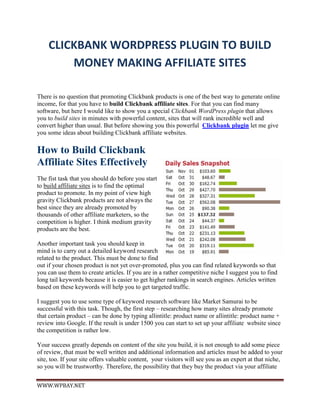CLICKBANK WORDPRESS PLUGIN TO BUILD
        MONEY MAKING AFFILIATE SITES

There is no question that promoting Clickbank products is one of the best way to generate online
income, for that you have to build Clickbank affiliate sites. For that you can find many
software, but here I would like to show you a special Clickbank WordPress plugin that allows
you to build sites in minutes with powerful content, sites that will rank incredible well and
convert higher than usual. But before showing you this powerful Clickbank plugin let me give
you some ideas about building Clickbank affiliate websites.

How to Build Clickbank
Affiliate Sites Effectively
The fist task that you should do before you start
to build affiliate sites is to find the optimal
product to promote. In my point of view high
gravity Clickbank products are not always the
best since they are already promoted by
thousands of other affiliate marketers, so the
competition is higher. I think medium gravity
products are the best.

Another important task you should keep in
mind is to carry out a detailed keyword research
related to the product. This must be done to find
out if your chosen product is not yet over-promoted, plus you can find related keywords so that
you can use them to create articles. If you are in a rather competitive niche I suggest you to find
long tail keywords because it is easier to get higher rankings in search engines. Articles written
based on these keywords will help you to get targeted traffic.

I suggest you to use some type of keyword research software like Market Samurai to be
successful with this task. Though, the first step – researching how many sites already promote
that certain product – can be done by typing allintitle: product name or allintitle: product name +
review into Google. If the result is under 1500 you can start to set up your affiliate website since
the competition is rather low.

Your success greatly depends on content of the site you build, it is not enough to add some piece
of review, that must be well written and additional information and articles must be added to your
site, too. If your site offers valuable content, your visitors will see you as an expert at that niche,
so you will be trustworthy. Therefore, the possibility that they buy the product via your affiliate


WWW.WPBAY.NET
 