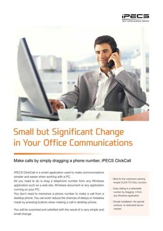 Small but Significant Change
in Your Office Communications
Make calls by simply dragging a phone number, iPECS ClickCall
iPECS ClickCall is a smart application used to make communications
simpler and easier when working with a PC.
All you need to do is drag a telephone number from any Windows
application such as a web site, Windows document or any application
running on your PC.
You don’t need to memorize a phone number to make a call from a
desktop phone. You can even reduce the chances of delays or mistakes
made by pressing buttons when making a call in desktop phone.
You will be surprised and satisfied with the result of a very simple and
small change.
▪ Best for the customers wanting
simple CLICK TO CALL function
▪ Easy dialing to a selectable
number by dragging it from
any Windows application
▪ Simple installation: No special
protocol, no dedicated server
needed
 