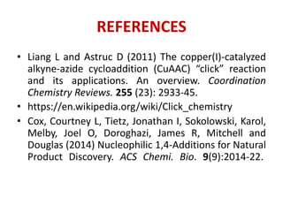 REFERENCES
• Liang L and Astruc D (2011) The copper(I)-catalyzed
alkyne-azide cycloaddition (CuAAC) “click” reaction
and its applications. An overview. Coordination
Chemistry Reviews. 255 (23): 2933-45.
• https://en.wikipedia.org/wiki/Click_chemistry
• Cox, Courtney L, Tietz, Jonathan I, Sokolowski, Karol,
Melby, Joel O, Doroghazi, James R, Mitchell and
Douglas (2014) Nucleophilic 1,4-Additions for Natural
Product Discovery. ACS Chemi. Bio. 9(9):2014-22.
 