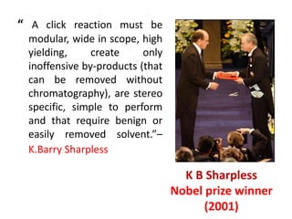 “ A click reaction must be
modular, wide in scope, high
yielding, create only
inoffensive by-products (that
can be removed without
chromatography), are stereo
specific, simple to perform
and that require benign or
easily removed solvent.”–
K.Barry Sharpless
K B Sharpless
Nobel prize winner
(2001)
 