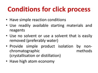 Conditions for click process
• Have simple reaction conditions
• Use readily available starting materials and
reagents
• Use no solvent or use a solvent that is easily
removed (preferably water)
• Provide simple product isolation by non-
chromatographic methods
(crystallisation or distillation)
• Have high atom economy
 
