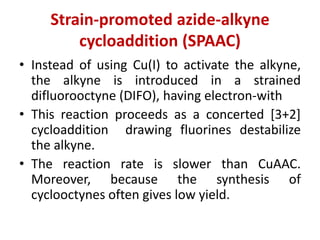 Strain-promoted azide-alkyne
cycloaddition (SPAAC)
• Instead of using Cu(I) to activate the alkyne,
the alkyne is introduced in a strained
difluorooctyne (DIFO), having electron-with
• This reaction proceeds as a concerted [3+2]
cycloaddition drawing fluorines destabilize
the alkyne.
• The reaction rate is slower than CuAAC.
Moreover, because the synthesis of
cyclooctynes often gives low yield.
 