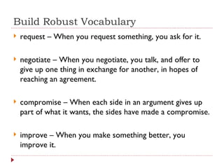 Build Robust Vocabulary request – When you request something, you ask for it. negotiate – When you negotiate, you talk, and offer to give up one thing in exchange for another, in hopes of reaching an agreement. compromise – When each side in an argument gives up part of what it wants, the sides have made a compromise. improve – When you make something better, you improve it. 