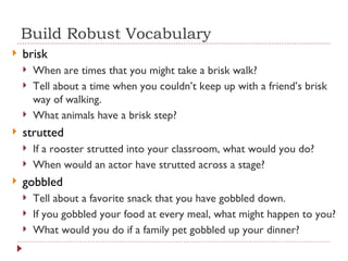 Build Robust Vocabulary brisk  When are times that you might take a brisk walk? Tell about a time when you couldn’t keep up with a friend’s brisk way of walking. What animals have a brisk step? strutted If a rooster strutted into your classroom, what would you do? When would an actor have strutted across a stage? gobbled Tell about a favorite snack that you have gobbled down. If you gobbled your food at every meal, what might happen to you? What would you do if a family pet gobbled up your dinner? 