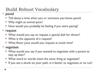 Build Robust Vocabulary paced Tell about a time when you or someone you know paced. Why might an animal pace? How would you probably be feeling if you were pacing? request What would you say to request a special dish for dinner? What is the opposite of a request? What flavor juice would you request at snack time? negotiate What would you say if you wanted to negotiate with a parent to stay up later? What word or words mean the same thing as negotiate? If you see a skunk on your path, is it better to negotiate or to run? 