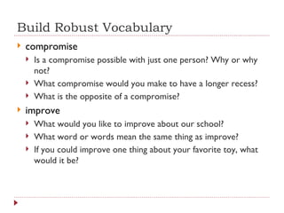 Build Robust Vocabulary compromise Is a compromise possible with just one person? Why or why not? What compromise would you make to have a longer recess? What is the opposite of a compromise? improve What would you like to improve about our school? What word or words mean the same thing as improve? If you could improve one thing about your favorite toy, what would it be? 