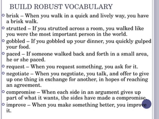 BUILD ROBUST VOCABULARY brisk – When you walk in a quick and lively way, you have a brisk walk. strutted – If you strutted across a room, you walked like you were the most important person in the world. gobbled – If you gobbled up your dinner, you quickly gulped your food. paced – If someone walked back and forth in a small area, he or she paced. request – When you request something, you ask for it. negotiate – When you negotiate, you talk, and offer to give up one thing in exchange for another, in hopes of reaching an agreement. compromise – When each side in an argument gives up part of what it wants, the sides have made a compromise. improve – When you make something better, you improve it. 