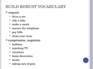 BUILD ROBUST VOCABULARY request  drive a car ride a bike make a snack answer the telephone pay bills clean your room compromise, negotiate bedtime watching TV vacations home decoration meals taking care of pets 