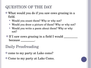 QUESTION OF THE DAY What would you do if you saw cows grazing in a field. Would you count them? Why or why not? Would you draw a picture of them? Why or why not? Would you write a poem about them? Why or why not? Daily Proofreading come to my party at Lake como? Come to my party at Lake Como. If I saw cows grazing in a field I would _________ because _________. 