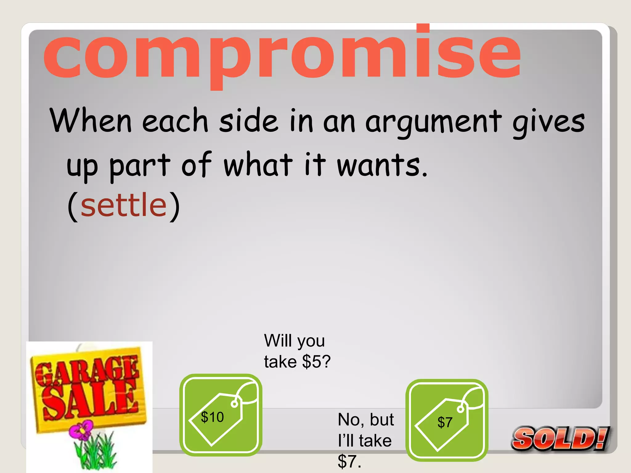 compromise When each side in an argument gives up part of what it wants.  ( settle ) $10 Will you  take $5? No, but I’ll take $7.  $7 