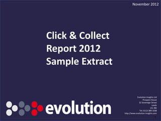 November 2012




Click & Collect
Report 2012
Sample Extract


                                                Evolution Insights Ltd
                                                      Prospect House
                                                  32 Sovereign Street
                                                                Leeds
                                                               LS1 4BJ
                                                  Tel: 0113 389 1038
                                    http://www.evolution-insights.com
     Click & Coillect Report 2012                                  1
 