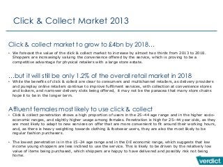 Click & Collect Market 2013
Click & collect market to grow to £4bn by 2018…
• We forecast the value of the click & collect market to increase by almost two thirds from 2013 to 2018.
Shoppers are increasingly valuing the convenience offered by the service, which is proving to be a
competitive advantage for physical retailers with a large store estate.
…but it will still be only 1.2% of the overall retail market in 2018
• While the benefits of click & collect are clear to consumers and multichannel retailers, as delivery providers
and pureplay online retailers continue to improve fulfilment services, with collection at convenience stores
and lockers, and narrower delivery slots being offered, it may not be the panacea that many store chains
hope it to be in the longer term.
Affluent females most likely to use click & collect
• Click & collect penetration shows a high proportion of users in the 25–44 age range and in the higher socio-
economic ranges, and slightly higher usage among females. Penetration is high for 25–44 year olds, as they
are most likely to adapt to new services on offer that are more convenient to fit around their working hours,
and, as there is heavy weighting towards clothing & footwear users, they are also the most likely to be
regular fashion purchasers.
• The lowest penetration is in the 15–24 age range and in the DE economic range, which suggests that low
income young shoppers are less inclined to use the service. This is likely to be driven by the relatively low
value of items being purchased, which shoppers are happy to have delivered and possibly risk not being
home.
 