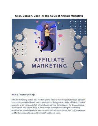 Click, Convert, Cash In: The ABCs of Affiliate Marketing
What is Affiliate Marketing?
Affiliate marketing stands as a modern online strategy fostering collaboration between
individuals, termed affiliates, and businesses. In this dynamic model, affiliates promote
products or services on behalf of merchants, earning commissions for driving desired
actions such as sales or leads. It has become a cornerstone of digital marketing,
providing a mutually beneficial avenue for individuals to monetize their online presence
and for businesses to expand their reach and boost sales.
 