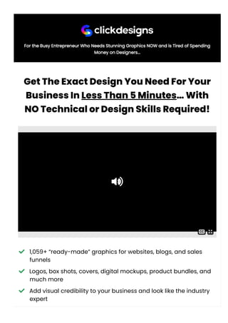 For the Busy Entrepreneur Who Needs Stunning Graphics NOW and is Tired of Spending
Money on Designers...
GetTheExactDesignYouNeedForYour
BusinessInLessThan5Minutes…With
NOTechnicalorDesignSkillsRequired!
 1,059+ “ready-made” graphics for websites, blogs, and sales
funnels
 Logos, box shots, covers, digital mockups, product bundles, and
much more
 Add visual credibility to your business and look like the industry
expert

 