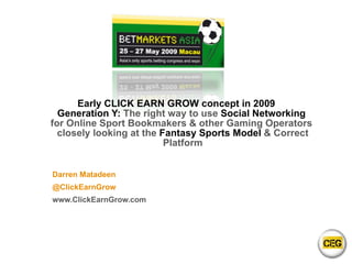 Early CLICK EARN GROW concept in 2009 Generation Y:  The right way to use  Social Networking  for Online Sport Bookmakers & other Gaming Operators  closely looking at the  Fantasy Sports Model  & Correct Platform Darren Matadeen @ClickEarnGrow www.ClickEarnGrow.com 