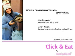 STORIE DI ORDINARIA FOTOGRAFIA  (GASTRONOMICA) SuperTechMan: Amore avrei un po’ di fame… Lamorachevola: Dai, solo un secondo… faccio un paio di foto… Argenta, 22 marzo 2011 Click & Eat by 