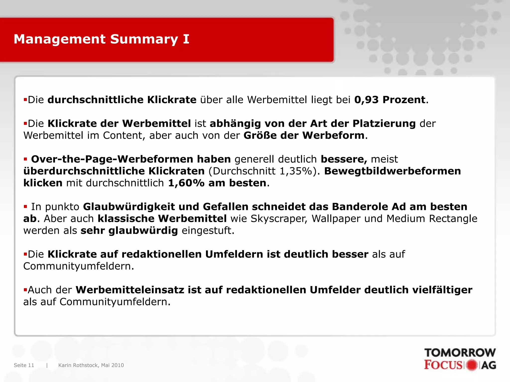 Karin Rothstock, Mai 2010|Seite 11
Management Summary I
Die durchschnittliche Klickrate über alle Werbemittel liegt bei 0,93 Prozent.
Die Klickrate der Werbemittel ist abhängig von der Art der Platzierung der
Werbemittel im Content, aber auch von der Größe der Werbeform.
 Over-the-Page-Werbeformen haben generell deutlich bessere, meist
überdurchschnittliche Klickraten (Durchschnitt 1,35%). Bewegtbildwerbeformen
klicken mit durchschnittlich 1,60% am besten.
 In punkto Glaubwürdigkeit und Gefallen schneidet das Banderole Ad am besten
ab. Aber auch klassische Werbemittel wie Skyscraper, Wallpaper und Medium Rectangle
werden als sehr glaubwürdig eingestuft.
Die Klickrate auf redaktionellen Umfeldern ist deutlich besser als auf
Communityumfeldern.
Auch der Werbemitteleinsatz ist auf redaktionellen Umfelder deutlich vielfältiger
als auf Communityumfeldern.
 