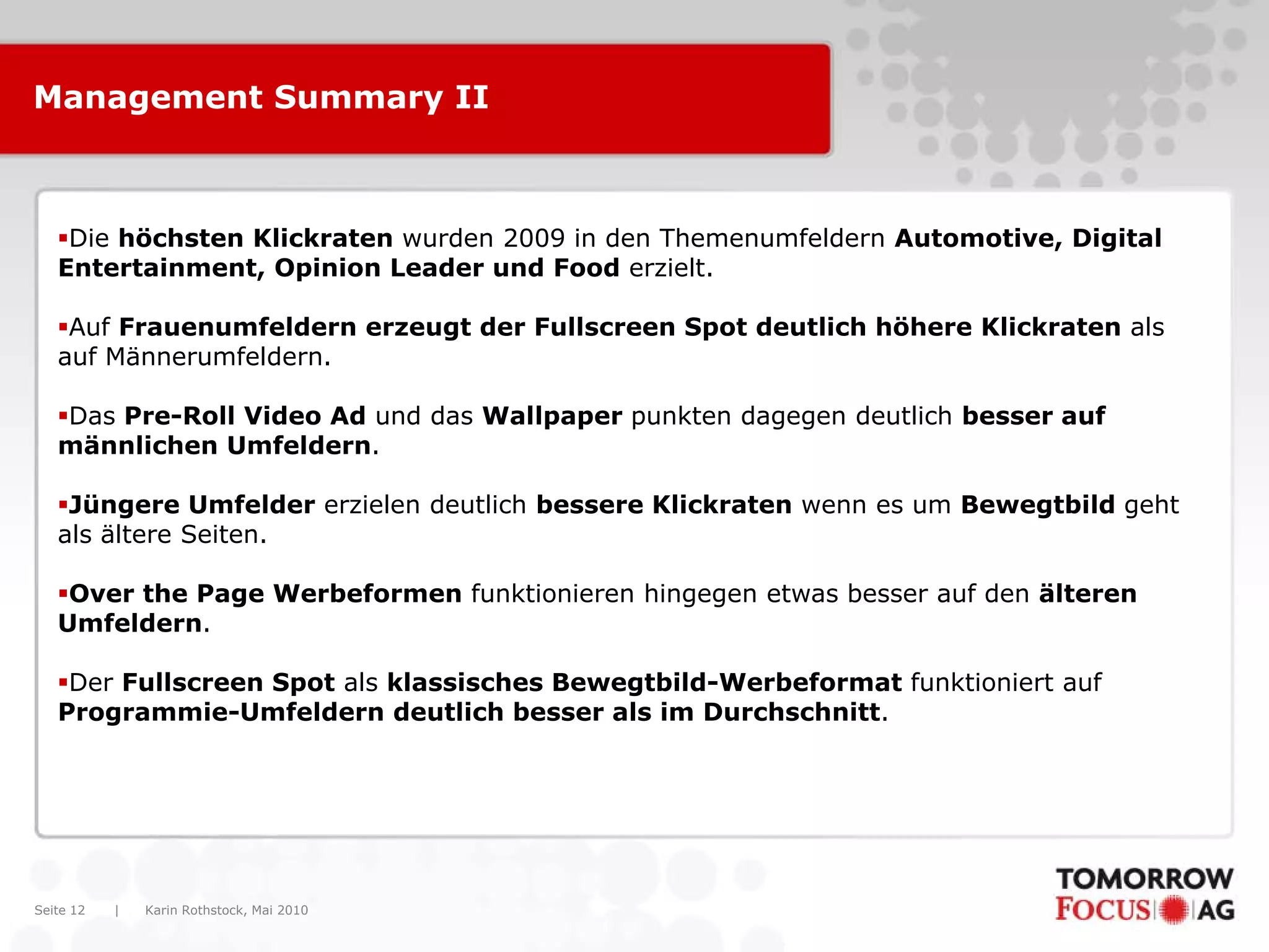 Karin Rothstock, Mai 2010|Seite 12
Management Summary II
Die höchsten Klickraten wurden 2009 in den Themenumfeldern Automotive, Digital
Entertainment, Opinion Leader und Food erzielt.
Auf Frauenumfeldern erzeugt der Fullscreen Spot deutlich höhere Klickraten als
auf Männerumfeldern.
Das Pre-Roll Video Ad und das Wallpaper punkten dagegen deutlich besser auf
männlichen Umfeldern.
Jüngere Umfelder erzielen deutlich bessere Klickraten wenn es um Bewegtbild geht
als ältere Seiten.
Over the Page Werbeformen funktionieren hingegen etwas besser auf den älteren
Umfeldern.
Der Fullscreen Spot als klassisches Bewegtbild-Werbeformat funktioniert auf
Programmie-Umfeldern deutlich besser als im Durchschnitt.
 
