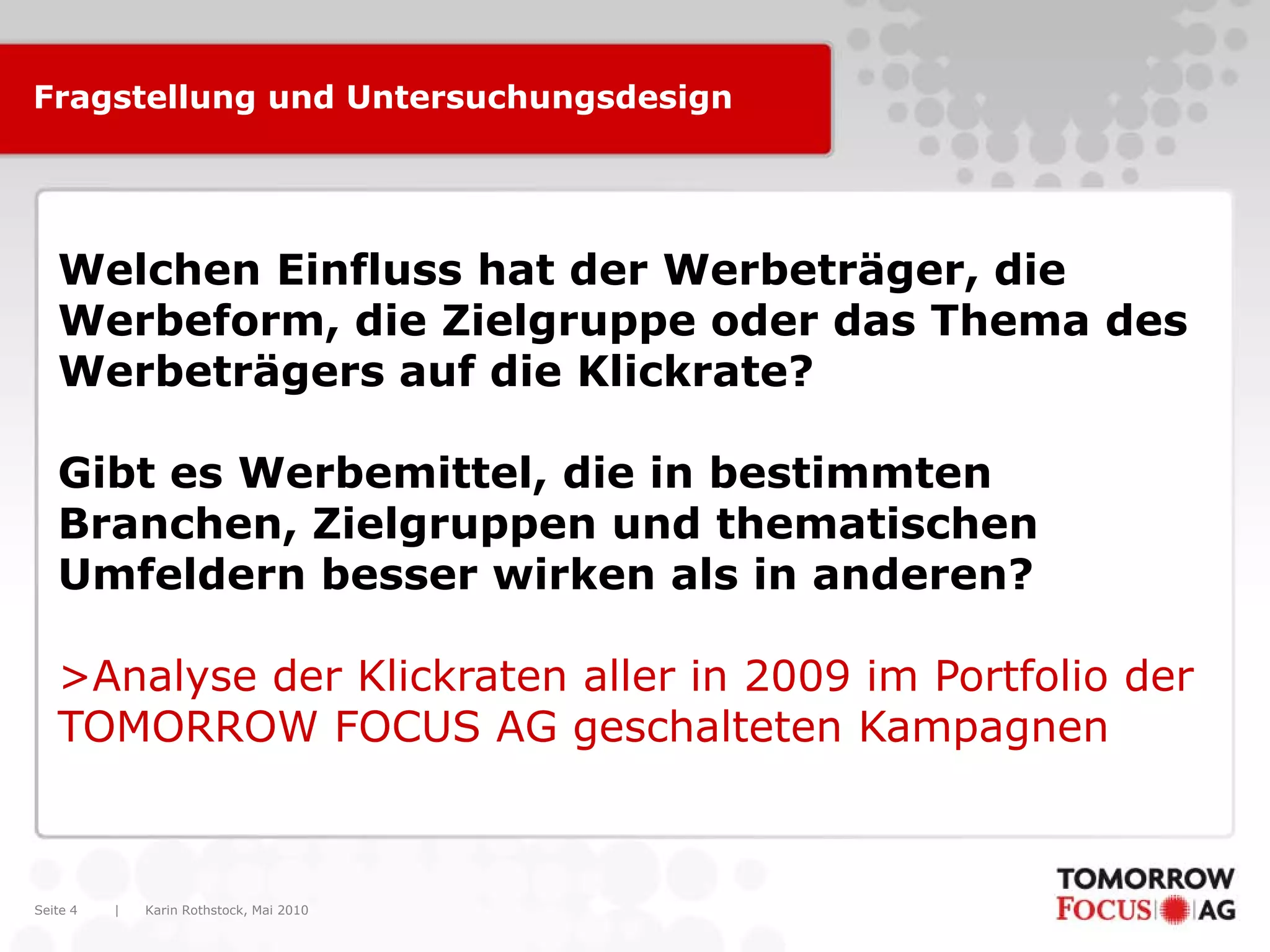 Karin Rothstock, Mai 2010|Seite 4
Fragstellung und Untersuchungsdesign
Welchen Einfluss hat der Werbeträger, die
Werbeform, die Zielgruppe oder das Thema des
Werbeträgers auf die Klickrate?
Gibt es Werbemittel, die in bestimmten
Branchen, Zielgruppen und thematischen
Umfeldern besser wirken als in anderen?
>Analyse der Klickraten aller in 2009 im Portfolio der
TOMORROW FOCUS AG geschalteten Kampagnen
 