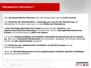 Karin Rothstock, Mai 2010|Seite 11
Management Summary I
Die durchschnittliche Klickrate über alle Werbemittel liegt bei 0,93 Prozent.
Die Klickrate der Werbemittel ist abhängig von der Art der Platzierung der
Werbemittel im Content, aber auch von der Größe der Werbeform.
 Over-the-Page-Werbeformen haben generell deutlich bessere, meist
überdurchschnittliche Klickraten (Durchschnitt 1,35%). Bewegtbildwerbeformen
klicken mit durchschnittlich 1,60% am besten.
 In punkto Glaubwürdigkeit und Gefallen schneidet das Banderole Ad am besten
ab. Aber auch klassische Werbemittel wie Skyscraper, Wallpaper und Medium Rectangle
werden als sehr glaubwürdig eingestuft.
Die Klickrate auf redaktionellen Umfeldern ist deutlich besser als auf
Communityumfeldern.
Auch der Werbemitteleinsatz ist auf redaktionellen Umfelder deutlich vielfältiger
als auf Communityumfeldern.
 