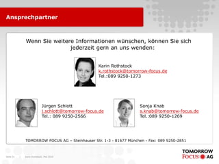 Karin Rothstock, Mai 2010|Seite 31
TOMORROW FOCUS AG – Steinhauser Str. 1-3 - 81677 München - Fax: 089 9250-2851
Wenn Sie weitere Informationen wünschen, können Sie sich
jederzeit gern an uns wenden:
Karin Rothstock
k.rothstock@tomorrow-focus.de
Tel.:089 9250-1273
Ansprechpartner
Jürgen Schlott
j.schlott@tomorrow-focus.de
Tel.: 089 9250-2566
Sonja Knab
s.knab@tomorrow-focus.de
Tel.:089 9250-1269
 