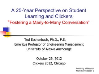 A 25-Year Perspective on Student
      Learning and Clickers
“Fostering a Many-to-Many Conversation”


         Ted Eschenbach, Ph.D., P.E.
   Emeritus Professor of Engineering Management
           University of Alaska Anchorage

                 October 26, 2012
              Clickers 2012, Chicago
                                          Fostering a Many-to-
                                          Many Conversation 1
 