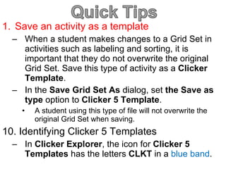 Save an activity as a template When a student makes changes to a Grid Set in activities such as labeling and sorting, it is important that they do not overwrite the original Grid Set. Save this type of activity as a  Clicker Template . In the  Save Grid Set As  dialog, set  the Save as type  option to  Clicker 5 Template . A student using this type of file will not overwrite the original Grid Set when saving. 10. Identifying Clicker 5 Templates In  Clicker Explorer , the icon for  Clicker 5 Templates  has the letters  CLKT  in a  blue band . 