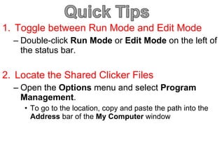 Toggle between Run Mode and Edit Mode Double-click  Run Mode  or  Edit Mode  on the left of the status bar. Locate the Shared Clicker Files Open the  Options  menu and select  Program Management . To go to the location, copy and paste the path into the  Address  bar of the  My Computer  window 