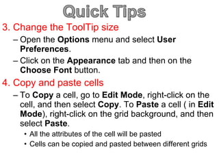 3. Change the ToolTip size Open the  Options  menu and select  User Preferences . Click on the  Appearance  tab and then on the  Choose Font  button. 4. Copy and paste cells To  Copy  a cell, go to  Edit Mode , right-click on the cell, and then select  Copy . To  Paste  a cell ( in  Edit   Mode ), right-click on the grid background, and then select  Paste .  All the attributes of the cell will be pasted  Cells can be copied and pasted between different grids 