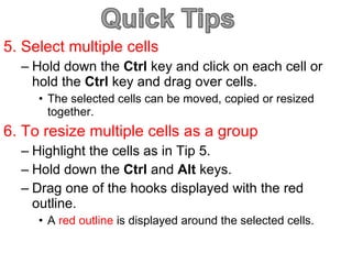 5. Select multiple cells Hold down the  Ctrl  key and click on each cell or hold the  Ctrl  key and drag over cells. The selected cells can be moved, copied or resized together. 6. To resize multiple cells as a group Highlight the cells as in Tip 5. Hold down the  Ctrl  and  Alt  keys.  Drag one of the hooks displayed with the red outline. A  red outline  is displayed around the selected cells. 