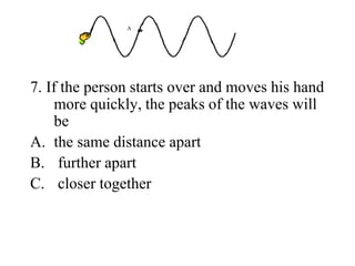 7. If the person starts over and moves his hand
more quickly, the peaks of the waves will
be
A. the same distance apart
B. further apart
C. closer together
A
 