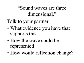 “Sound waves are three
dimensional.”
Talk to your partner:
• What evidence you have that
supports this.
• How the wave could be
represented
• How would reflection change?
 