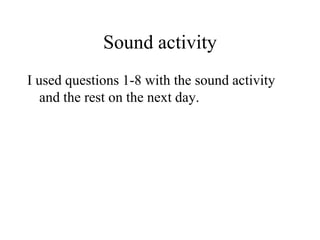 Sound activity
I used questions 1-8 with the sound activity
and the rest on the next day.
 