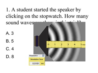 1. A student started the speaker by
clicking on the stopwatch. How many
sound waves are there is this trial?
A. 3
B. 5
C. 4
D. 8
 
