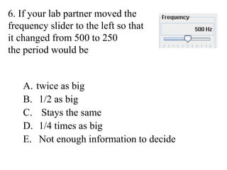 6. If your lab partner moved the
frequency slider to the left so that
it changed from 500 to 250
the period would be
A. twice as big
B. 1/2 as big
C. Stays the same
D. 1/4 times as big
E. Not enough information to decide
 