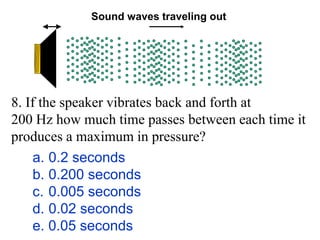 a. 0.2 seconds
b. 0.200 seconds
c. 0.005 seconds
d. 0.02 seconds
e. 0.05 seconds
Sound waves traveling out
8. If the speaker vibrates back and forth at
200 Hz how much time passes between each time it
produces a maximum in pressure?
 