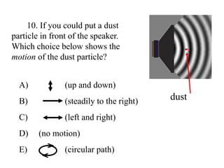 10. If you could put a dust
particle in front of the speaker.
Which choice below shows the
motion of the dust particle?
dust
A) (up and down)
B) (steadily to the right)
C) (left and right)
D) (no motion)
E) (circular path)
 