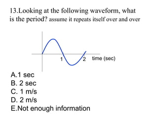 13.Looking at the following waveform, what
is the period? assume it repeats itself over and over
time (sec)
1 2
A.1 sec
B. 2 sec
C. 1 m/s
D. 2 m/s
E.Not enough information
 
