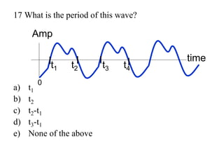 17 What is the period of this wave?
a) t1
b) t2
c) t2-t1
d) t3-t1
e) None of the above
t1 t2 t3
Amp
time
0
t4
 