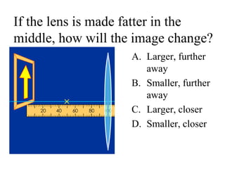 If the lens is made fatter in the
middle, how will the image change?
A. Larger, further
away
B. Smaller, further
away
C. Larger, closer
D. Smaller, closer
 