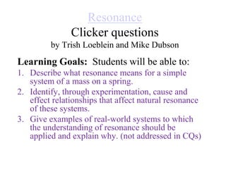 Resonance
Clicker questions
by Trish Loeblein and Mike Dubson
Learning Goals: Students will be able to:
1. Describe what resonance means for a simple
system of a mass on a spring.
2. Identify, through experimentation, cause and
effect relationships that affect natural resonance
of these systems.
3. Give examples of real-world systems to which
the understanding of resonance should be
applied and explain why. (not addressed in CQs)
 