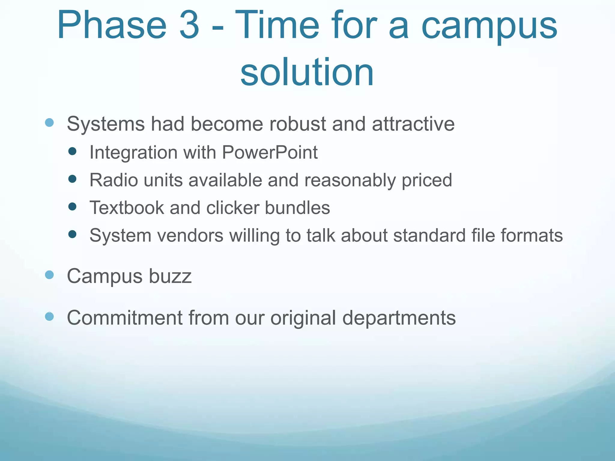 Phase 3 - Time for a campus solutionSystems had become robust and attractiveIntegration with PowerPointRadio units available and reasonably pricedTextbook and clicker bundlesSystem vendors willing to talk about standard file formatsCampus buzzCommitment from our original departments