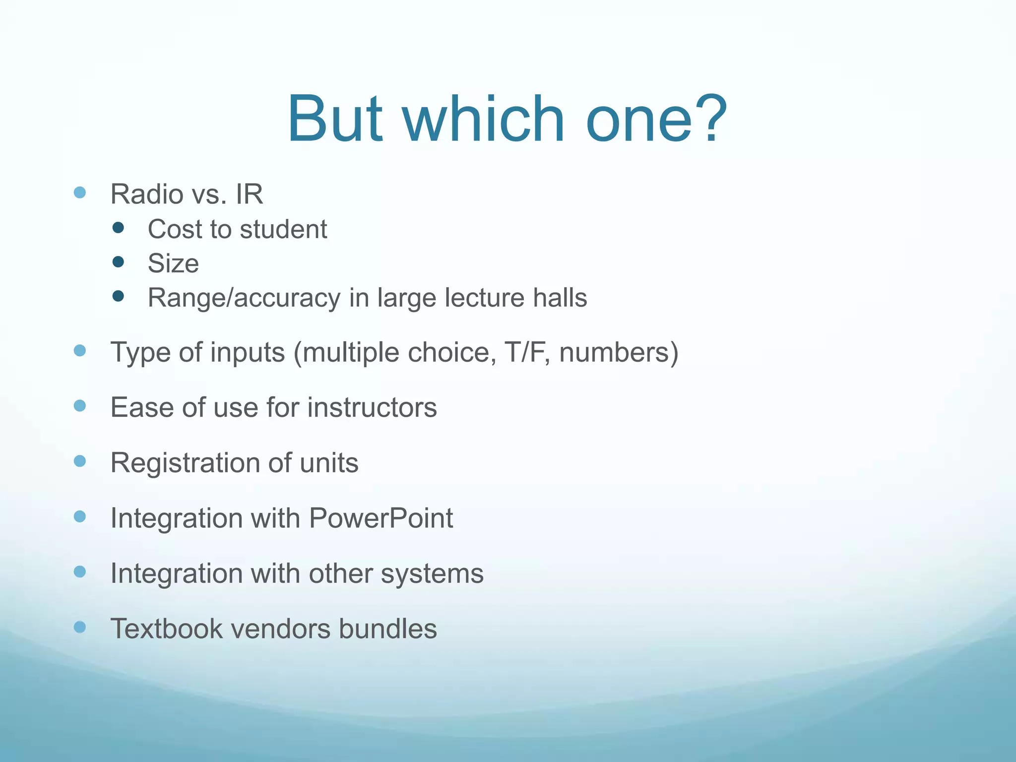 But which one?Radio vs. IRCost to studentSizeRange/accuracy in large lecture hallsType of inputs (multiple choice, T/F, numbers)Ease of use for instructorsRegistration of unitsIntegration with PowerPointIntegration with other systemsTextbook vendors bundles