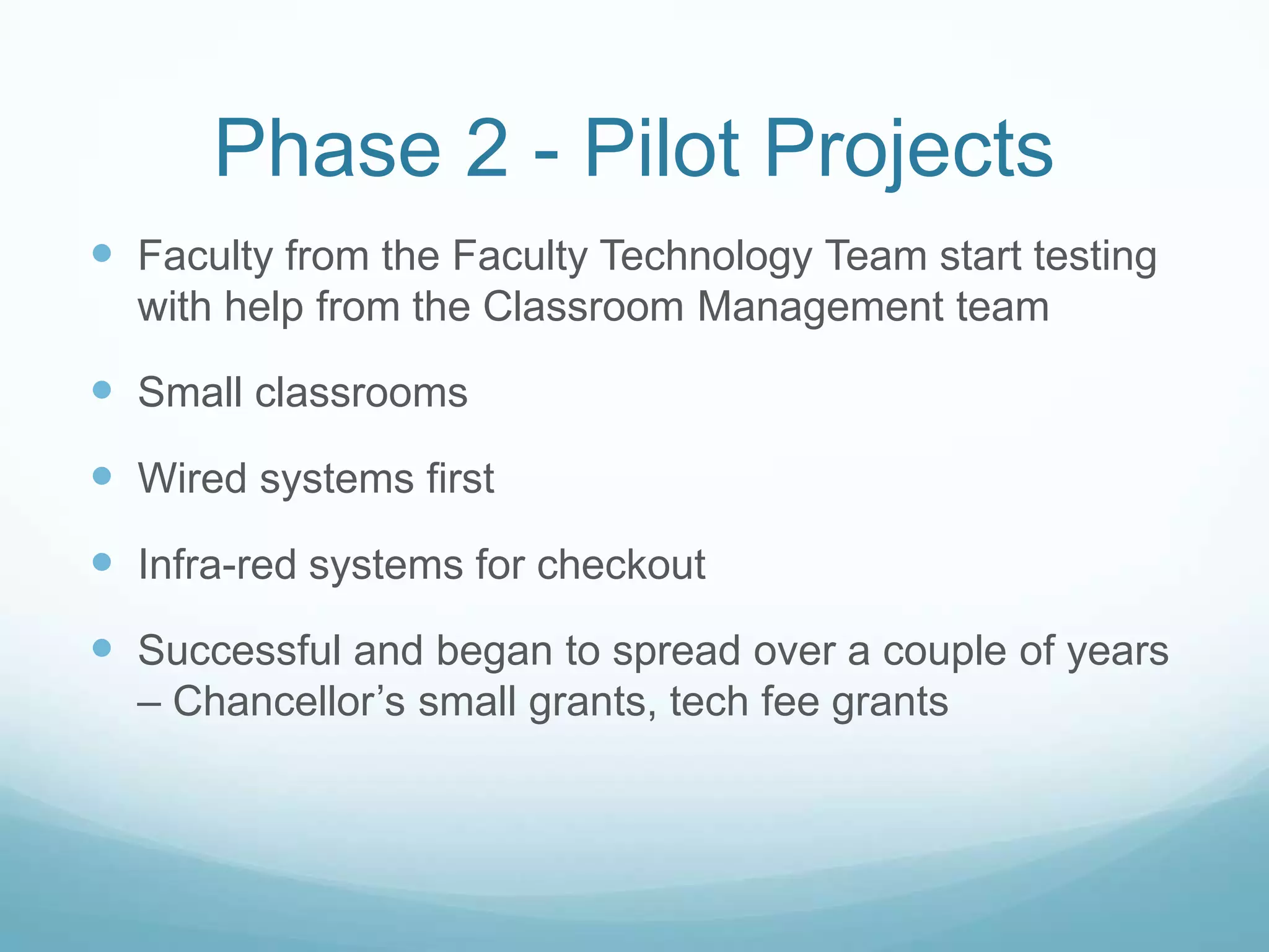 Phase 2 - Pilot ProjectsFaculty from the Faculty Technology Team start testing with help from the Classroom Management teamSmall classroomsWired systems firstInfra-red systems for checkoutSuccessful and began to spread over a couple of years – Chancellor’s small grants, tech fee grants