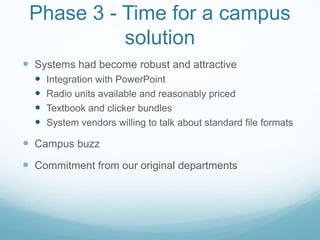Phase 3 - Time for a campus solutionSystems had become robust and attractiveIntegration with PowerPointRadio units available and reasonably pricedTextbook and clicker bundlesSystem vendors willing to talk about standard file formatsCampus buzzCommitment from our original departments