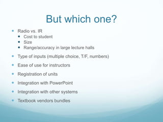 But which one?Radio vs. IRCost to studentSizeRange/accuracy in large lecture hallsType of inputs (multiple choice, T/F, numbers)Ease of use for instructorsRegistration of unitsIntegration with PowerPointIntegration with other systemsTextbook vendors bundles