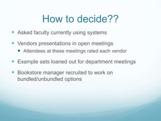How to decide??Asked faculty currently using systemsVendors presentations in open meetingsAttendees at these meetings rated each vendorExample sets loaned out for department meetingsBookstore manager recruited to work on bundled/unbundled options