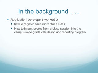 In the background …..Application developers worked on how to register each clicker for a classHow to import scores from a class session into the campus-wide grade calculation and reporting program